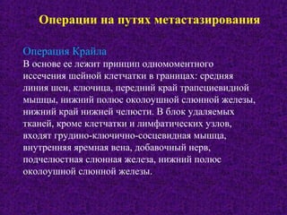Операции на путях метастазирования
Операция Крайла
В основе ее лежит принцип одномоментного
иссечения шейной клетчатки в границах: средняя
линия шеи, ключица, передний край трапециевидной
мышцы, нижний полюс околоушной слюнной железы,
нижний край нижней челюсти. В блок удаляемых
тканей, кроме клетчатки и лимфатических узлов,
входят грудино-ключично-сосцевидная мышца,
внутренняя яремная вена, добавочный нерв,
подчелюстная слюнная железа, нижний полюс
околоушной слюнной железы.
 