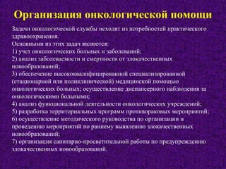 Организация онкологической помощи
Задачи онкологической службы исходят из потребностей практического
здравоохранения.
Основными из этих задач являются:
1) учет онкологических больных и заболеваний;
2) анализ заболеваемости и смертности от злокачественных
новообразований;
3) обеспечение высококвалифицированной специализированной
(стационарной или поликлинической) медицинской помощью
онкологических больных; осуществление диспансерного наблюдения за
онкологическими больными;
4) анализ функциональной деятельности онкологических учреждений;
5) разработка территориальных программ противораковых мероприятий;
6) осуществление методического руководства по организации и
проведению мероприятий по раннему выявлению злокачественных
новообразований;
7) организация санитарно-просветительной работы по предупреждению
злокачественных новообразований.
 