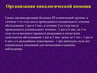 Организация онкологической помощи
Сроки диспансеризации больных III клинической группы: в
течение 1-го года после проведенного специального лечения
обследование 1 раз в 3 мес, в течение 2-го года после
проведенного специального лечения - 1 раз в 6 мес, на 3-м
году из-за высокого процента рецидивов и метастазов
допускается обследование 1 раз в 3 мес, далее до 5 лет - 1 раз в
6 мес, а в дальнейшем пожизненно - 1 раз ежегодно, если нет
специальных показаний для интенсивного режима
наблюдения.
 