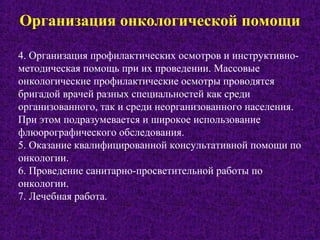 Организация онкологической помощи
4. Организация профилактических осмотров и инструктивно-
методическая помощь при их проведении. Массовые
онкологические профилактические осмотры проводятся
бригадой врачей разных специальностей как среди
организованного, так и среди неорганизованного населения.
При этом подразумевается и широкое использование
флюорографического обследования.
5. Оказание квалифицированной консультативной помощи по
онкологии.
6. Проведение санитарно-просветительной работы по
онкологии.
7. Лечебная работа.
 