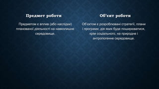 Предмет роботи
Предметом є вплив (або наслідки)
планованої діяльності на навколишнє
середовище.
Об’єкт роботи
Об’єктом є розроблювані стратегії, плани
і програми, дія яких буде поширюватися,
крім соціального, на природне і
антропогенне середовище.
 