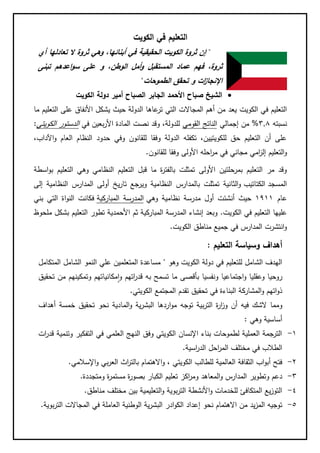 ‫الكويت‬ ‫في‬ ‫التعليم‬
"‫تعادلها‬ ‫ال‬ ‫ثروة‬ ‫وهي‬ ،‫أبنائها‬ ‫في‬ ‫الحقيقية‬ ‫الكويت‬ ‫ثروة‬ ‫إن‬‫أي‬
‫عماد‬ ‫فهم‬ ،‫ثروة‬‫الم‬‫اعدهم‬‫و‬‫س‬ ‫على‬ ‫و‬ ،‫الوطن‬ ‫أمل‬‫و‬ ‫ستقبل‬‫تبنى‬
‫الطموحات‬ ‫تحقق‬ ‫و‬ ‫ات‬‫ز‬‫اإلنجا‬"
‫األحمد‬ ‫صباح‬ ‫الشيخ‬‫الكويت‬ ‫دولة‬ ‫أمير‬ ‫الصباح‬ ‫الجابر‬
‫الكويت‬ ‫في‬ ‫التعليم‬‫ما‬ ‫التعليم‬ ‫على‬ ‫األنفاق‬ ‫يشكل‬ ‫حيث‬ ‫الدولة‬ ‫عاها‬‫تر‬ ‫التي‬ ‫المجاالت‬ ‫أهم‬ ‫من‬ ‫يعد‬
‫نسبته‬8.3%‫إجمالي‬ ‫من‬‫القومي‬ ‫الناتج‬‫في‬ ‫بعين‬‫ر‬‫األ‬ ‫المادة‬ ‫نصت‬ ‫وقد‬ ،‫للدولة‬‫الكويتي‬ ‫الدستور‬:
،‫اآلداب‬‫و‬ ‫العام‬ ‫النظام‬ ‫حدود‬ ‫وفي‬ ‫للقانون‬ ‫وفقا‬ ‫الدولة‬ ‫تكفله‬ ،‫للكويتيين‬ ‫حق‬ ‫التعليم‬ ‫أن‬ ‫على‬
‫التعليم‬‫و‬‫امي‬‫ز‬‫إل‬‫مجاني‬‫للقانون‬ ‫وفقا‬ ‫األولى‬ ‫احله‬‫ر‬‫م‬ ‫في‬.
‫التعلي‬ ‫قبل‬ ‫ما‬ ‫ة‬‫ر‬‫بالفت‬ ‫تمثلت‬ ‫األولى‬ ‫بمرحلتين‬ ‫التعليم‬ ‫مر‬ ‫وقد‬‫اسطة‬‫و‬‫ب‬ ‫التعليم‬ ‫وهي‬ ‫النظامي‬ ‫م‬
‫المسجد‬‫الكتاتيب‬‫إلى‬ ‫النظامية‬ ‫المدارس‬ ‫أولى‬ ‫يخ‬‫ر‬‫تا‬ ‫ويرجع‬ ‫النظامية‬ ‫بالمدارس‬ ‫تمثلت‬ ‫الثانية‬‫و‬
‫عام‬1111‫وهي‬ ‫نظامية‬ ‫مدرسة‬ ‫أول‬ ‫أنشئت‬ ‫حيث‬‫المباركية‬ ‫المدرسة‬‫بني‬ ‫التي‬ ‫اة‬‫و‬‫الن‬ ‫فكانت‬
‫الكويت‬ ‫في‬ ‫التعليم‬ ‫عليها‬.‫ملحوظ‬ ‫بشكل‬ ‫التعليم‬ ‫تطور‬ ‫األحمدية‬ ‫ثم‬ ‫المباركية‬ ‫المدرسة‬ ‫إنشاء‬ ‫وبعد‬
‫الكويت‬ ‫مناطق‬ ‫جميع‬ ‫في‬ ‫المدارس‬ ‫انتشرت‬‫و‬.
‫التعليم‬ ‫وسياسة‬ ‫أهداف‬:
‫وهو‬ ‫الكويت‬ ‫دولة‬ ‫في‬ ‫للتعليم‬ ‫الشامل‬ ‫الهدف‬"‫المتكامل‬ ‫الشامل‬ ‫النمو‬ ‫علي‬ ‫المتعلمين‬ ‫مساعدة‬
‫تحقيق‬ ‫من‬ ‫وتمكينهم‬ ‫مكانياتهم‬‫ا‬‫و‬ ‫اتهم‬‫ر‬‫قد‬ ‫به‬ ‫تسمح‬ ‫ما‬ ‫بأقصى‬ ‫ونفسيا‬ ‫اجتماعيا‬‫و‬ ‫وعقليا‬ ‫روحيا‬
‫الكويتي‬ ‫المجتمع‬ ‫تقدم‬ ‫تحقيق‬ ‫في‬ ‫البناءة‬ ‫المشاركة‬‫و‬ ‫اتهم‬‫و‬‫ذ‬.
‫بية‬‫ر‬‫الت‬ ‫ة‬‫ر‬‫ا‬‫ز‬‫و‬ ‫أن‬ ‫فيه‬ ‫الشك‬ ‫ومما‬‫توجه‬‫الما‬‫و‬ ‫ية‬‫ر‬‫البش‬ ‫اردها‬‫و‬‫م‬‫أهداف‬ ‫خمسة‬ ‫تحقيق‬ ‫نحو‬ ‫دية‬
‫وهي‬ ‫أساسية‬:
1-‫ات‬‫ر‬‫قد‬ ‫وتنمية‬ ‫التفكير‬ ‫في‬ ‫العلمي‬ ‫النهج‬ ‫وفق‬ ‫الكويتي‬ ‫اإلنسان‬ ‫بناء‬ ‫لطموحات‬ ‫العملية‬ ‫الترجمة‬
‫اسية‬‫ر‬‫الد‬ ‫احل‬‫ر‬‫الم‬ ‫مختلف‬ ‫في‬ ‫الطالب‬.
2-‫ا‬‫و‬ ‫بي‬‫ر‬‫الع‬ ‫اث‬‫ر‬‫بالت‬ ‫االهتمام‬‫و‬ ، ‫الكويتي‬ ‫للطالب‬ ‫العالمية‬ ‫الثقافة‬ ‫اب‬‫و‬‫أب‬ ‫فتح‬‫إلسالمي‬.
8-‫ومتجددة‬ ‫ة‬‫ر‬‫مستم‬ ‫ة‬‫ر‬‫بصو‬ ‫الكبار‬ ‫تعليم‬ ‫اكز‬‫ر‬‫وم‬ ‫المعاهد‬‫و‬ ‫المدارس‬ ‫وتطوير‬ ‫دعم‬.
4-‫مناطق‬ ‫مختلف‬ ‫بين‬ ‫التعليمية‬‫و‬ ‫بوية‬‫ر‬‫الت‬ ‫األنشطة‬‫و‬ ‫للخدمات‬ ‫المتكافئ‬ ‫يع‬‫ز‬‫التو‬.
5-‫بوية‬‫ر‬‫الت‬ ‫المجاالت‬ ‫في‬ ‫العاملة‬ ‫الوطنية‬ ‫ية‬‫ر‬‫البش‬ ‫ادر‬‫و‬‫الك‬ ‫إعداد‬ ‫نحو‬ ‫االهتمام‬ ‫من‬ ‫يد‬‫ز‬‫الم‬ ‫توجيه‬.
 