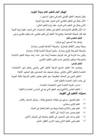 ‫ا‬‫للتع‬ ‫العام‬ ‫لهيكل‬‫الكويت‬ ‫بدولة‬ ‫العام‬ ‫ليم‬
‫أساسيين‬ ‫نسقين‬ ‫في‬ ‫العام‬ ‫الكويتي‬ ‫التعليم‬ ‫تصنيف‬ ‫يمكن‬:
-‫بية‬‫ر‬‫الت‬ ‫ة‬‫ر‬‫ا‬‫ز‬‫و‬ ‫عليه‬ ‫تشرف‬ ‫الذي‬ ‫النظامي‬ ‫التعليم‬ ‫في‬ ‫يتمثل‬ ‫األول‬.
-‫العالي‬ ‫التعليم‬ ‫ة‬‫ر‬‫ا‬‫ز‬‫و‬ ‫عليه‬ ‫تشرف‬ ‫الذي‬ ‫التعليم‬ ‫في‬ ‫يتمثل‬ ‫الثاني‬.
‫األول‬ ‫اما‬(‫العام‬ ‫التعليم‬)‫يشمل‬‫التعليم‬‫في‬‫ا‬ ‫المستويات‬ ‫مختلف‬‫الت‬ ‫ة‬‫ر‬‫ا‬‫ز‬‫و‬ ‫عليها‬ ‫تشرف‬ ‫لتي‬‫بية‬‫ر‬
‫الجامعية‬ ‫المرحلة‬ ‫قبل‬ ‫فيما‬‫نوعي‬ ‫حكومي‬ ‫وتعليم‬ ‫عام‬ ‫حكومي‬ ‫تعليم‬ ‫إلى‬ ‫التعليم‬ ‫هذا‬ ‫ع‬‫ويتفر‬ ،.
‫التعليم‬‫الحكومي‬‫العام‬:
‫ويشمل‬‫بع‬‫ر‬‫أ‬ ‫المستوى‬ ‫هذا‬‫احل‬‫ر‬‫م‬:
‫األطفال‬ ‫ياض‬‫ر‬ ‫مرحلة‬(‫سنتان‬).‫االبتدائية‬ ‫المرحلة‬‫و‬(‫ات‬‫و‬‫سن‬ ‫خمس‬)
‫المتوسطة‬ ‫المرحلة‬‫و‬(‫سن‬ ‫بع‬‫ر‬‫أ‬‫ات‬‫و‬).‫الثانوية‬ ‫المرحلة‬ ‫ا‬‫ر‬‫أخي‬‫و‬(‫ات‬‫و‬‫سن‬ ‫ثالث‬)
‫عاما‬ ‫عشر‬ ‫بعة‬‫ر‬‫أ‬ ‫مجتمعة‬ ‫احل‬‫ر‬‫الم‬ ‫هذه‬ ‫في‬ ‫اسة‬‫ر‬‫الد‬ ‫مدة‬ ‫وتكون‬.‫االبتدائية‬ ‫التعليم‬ ‫مرحلتا‬ ‫وتعد‬
‫ق‬ ‫حسب‬ ‫اميتين‬‫ز‬‫إل‬ ‫مرحلتين‬ ‫المتوسطة‬‫و‬‫امي‬‫ز‬‫اإلل‬ ‫التعليم‬ ‫انون‬.
‫النوعي‬ ‫التعليم‬:
‫الد‬‫و‬ ‫الفني‬ ‫للتعليم‬ ‫النوعية‬ ‫الصيغ‬ ‫التعليم‬ ‫هذا‬ ‫ويتضمن‬‫االحتياجات‬ ‫ذوي‬ ‫وتعليم‬ ‫يني‬
‫العالي‬‫و‬ ‫األهلي‬ ‫التعليم‬‫و‬ ‫الخاصة‬.‫التالية‬ ‫المعايير‬ ‫وفق‬ ‫المضامين‬ ‫هذه‬ ‫تصنيف‬ ‫ويمكن‬:
-‫بية‬‫ر‬‫الع‬ ‫اللغة‬‫و‬ ‫عية‬‫الشر‬ ‫بالعلوم‬ ‫مختص‬ ‫تعليم‬ ‫وهو‬ ،‫الحكومية‬ ‫المعاهد‬ ‫في‬ ‫الديني‬ ‫التعليم‬
‫العام‬ ‫بالتعليم‬ ‫الخاصة‬ ‫اد‬‫و‬‫الم‬ ‫جانب‬ ‫إلى‬.
-‫لذوي‬ ‫الخاصة‬ ‫بية‬‫ر‬‫الت‬ ‫مدارس‬‫الخاصة‬ ‫االحتياجات‬.
-‫الخاص‬ ‫التعليم‬(‫األهلي‬)‫األهلية‬‫و‬ ‫الخاصة‬ ‫المدارس‬ ‫في‬ ‫يتم‬ ‫الذي‬ ‫التعليم‬ ‫وهو‬.
‫الكويت‬ ‫في‬ ‫التعليم‬ ‫ات‬‫ز‬‫ممي‬
1-‫الكبار‬‫و‬ ‫الصغار‬ ‫ويشمل‬ ، ‫وفئاته‬ ‫المجتمع‬ ‫طبقات‬ ‫بين‬ ‫يساوي‬ ، ‫للجميع‬ ‫تعليم‬.
2-‫ومجاني‬ ‫امي‬‫ز‬‫إل‬ ‫تعليم‬.
8-‫بط‬‫ر‬‫وي‬ ‫البيئة‬‫و‬ ‫باإلنتاج‬ ‫يعنى‬ ‫تعليم‬‫الحياة‬ ‫في‬ ‫العمل‬‫و‬ ‫العلم‬ ‫بين‬.
4-‫األمية‬ ‫إلى‬ ‫تداد‬‫ر‬‫اال‬ ‫عدم‬ ‫يضمن‬ ‫تعليم‬.
5-‫األعلى‬ ‫احل‬‫ر‬‫الم‬ ‫إلى‬ ‫ومتابعته‬ ‫التعليم‬ ‫في‬ ‫ار‬‫ر‬‫االستم‬ ‫على‬ ‫يساعد‬ ‫تعليم‬.
6-‫السليم‬ ‫التفكير‬ ‫الدارس‬ ‫ويعود‬ ‫الذاتي‬ ‫بالتعلم‬ ‫عنى‬ُ‫ي‬ ‫تعليم‬.
 