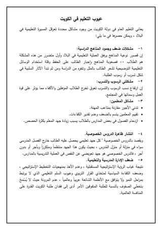 ‫عيوب‬‫الكويت‬ ‫في‬ ‫التعليم‬
‫يعاني‬‫الكويت‬ ‫دولة‬ ‫في‬ ‫العام‬ ‫التعليم‬‫م‬‫في‬ ‫التعليمية‬ ‫ة‬‫ر‬‫المسي‬ ‫تعرقل‬ ‫محددة‬ ‫مشاكل‬ ‫وجود‬ ‫ن‬
‫يلي‬ ‫ما‬ ‫في‬ ‫ها‬‫حصر‬ ‫ويمكن‬ ، ‫البالد‬:
1-‫مش‬‫اسية‬‫ر‬‫الد‬ ‫المناهج‬ ‫وجمود‬ ‫ضعف‬ ‫كالت‬:
‫قصور‬ ‫إن‬‫المشكلة‬ ‫هذه‬ ‫من‬ ‫متضرر‬ ‫أول‬‫و‬ ‫البالد‬ ‫في‬ ‫التعليمية‬ ‫العملية‬ ‫هق‬‫ير‬ ‫المناهج‬ ‫نوعية‬
‫الطالب‬ ‫هم‬00‫ا‬ ‫وقلة‬ ‫الحفظ‬ ‫على‬ ‫الطالب‬ ‫جبار‬‫ا‬‫و‬ ‫المناهج‬ ‫فصعوبة‬‫الوسائل‬ ‫ستخدام‬
‫في‬ ‫السلبية‬ ‫اآلثار‬ ‫تبدأ‬ ‫ثم‬ ‫ومن‬ ‫اسة‬‫ر‬‫الد‬ ‫من‬ ‫ه‬‫ر‬‫وتنف‬ ‫بالملل‬ ‫الطالب‬ ‫تشعر‬ ‫التوضيحية‬ ‫التعليمية‬
‫الطلبة‬ ‫رسوب‬ ‫أو‬ ‫تسرب‬ ‫شكل‬.
2-‫التسرب‬‫و‬ ‫الرسوب‬ ‫مشكلتي‬:
‫ع‬ ‫يؤثر‬ ‫مما‬ ‫األكفاء‬‫و‬ ‫المؤهلين‬ ‫الطالب‬ ‫ج‬‫تخر‬ ‫تعوق‬ ‫التسرب‬‫و‬ ‫الرسوب‬ ‫نسب‬ ‫تفاع‬‫ر‬‫ا‬ ‫إن‬‫قوة‬ ‫لى‬
‫المجت‬ ‫في‬ ‫وسماتها‬ ‫العمل‬‫مع‬.
3-‫المعلمين‬ ‫مشاكل‬:
‫تد‬‫المهنة‬ ‫بمتاعب‬ ‫نة‬‫ر‬‫مقا‬ ‫األجور‬ ‫ني‬.
‫ي‬ ‫المعلمين‬ ‫تقييم‬‫الكفاءات‬ ‫تقدير‬ ‫وعدم‬ ‫بالضعف‬ ‫تسم‬.
‫ا‬ ‫جهد‬ ‫يادة‬‫ز‬ ‫يسبب‬ ‫بالطالب‬ ‫المدارس‬ ‫بعض‬ ‫في‬ ‫الفصول‬ ‫ازدحام‬‫لمعلم‬‫الحصص‬ ‫ة‬‫ر‬‫بكث‬.
4-‫الخصوصية‬ ‫الدروس‬ ‫ة‬‫ظاهر‬ ‫انتشار‬.
‫الخصوصية‬ ‫بالدروس‬ ‫ويقصد‬'‫المدرسي‬ ‫الفصل‬ ‫ج‬‫خار‬ ‫الطالب‬ ‫عليه‬ ‫يحصل‬ ‫تعليمي‬ ‫جهد‬ ‫كل‬
ُ‫الم‬ ‫منزل‬ ‫أو‬ ‫لة‬‫ز‬‫من‬ ‫في‬ ‫اء‬‫و‬‫س‬‫بدون‬ ‫أو‬ ‫وبأجر‬ ً‫ا‬‫ر‬‫ومتكر‬ ً‫ا‬‫منتظم‬ ‫الجهد‬ ‫هذا‬ ‫يكون‬ ‫بحيث‬ ، ‫درس‬
‫بالمدارس‬ ‫يسية‬‫ر‬‫التد‬ ‫العملية‬ ‫في‬ ‫النقص‬ ‫عن‬ ‫تعويضي‬ ‫جهد‬ ‫هو‬ ‫الخصوصي‬ ‫فالدرس‬ ، ‫أجر‬.
5-‫المدرسية‬ ‫ة‬‫اإلدار‬ ‫ضعف‬‫التعليمية‬‫و‬.
‫نتيجة‬، ‫اتيجي‬‫ر‬‫اإلست‬ ‫التخطيط‬ ‫بمنهجيات‬ ‫األخذ‬ ‫وعدم‬ ، ‫المستقبلية‬ ‫اتيجية‬‫ر‬‫اإلست‬ ‫الرؤية‬ ‫غياب‬
‫تبط‬‫ر‬‫ي‬ ‫ال‬ ‫الذي‬ ‫التعليمي‬ ‫السلم‬ ‫وعيوب‬ ‫بوي‬‫ر‬‫الت‬ ‫ار‬‫ر‬‫الق‬ ‫لمتخذي‬ ‫السياسية‬ ‫الكفاءة‬ ‫وضعف‬
‫ال‬ ‫حيث‬ ‫المرونة‬ ‫عدم‬ ، ً‫ا‬‫وعالمي‬ ً‫ا‬‫بي‬‫ر‬‫ع‬ ‫الشائعة‬ ‫األنظمة‬ ‫مع‬ ‫افق‬‫و‬‫يت‬ ‫ال‬‫و‬ ‫النمو‬ ‫احل‬‫ر‬‫بم‬‫م‬‫ح‬‫ح‬‫م‬‫م‬‫س‬ُ‫ي‬
‫على‬ ‫ة‬‫ر‬‫القد‬ ‫الكويت‬ ‫طلبة‬ ‫فقدان‬ ‫إلى‬ ‫أدى‬ ‫األمر‬ ‫المتفوقين‬ ‫للطلبة‬ ‫بالنسبة‬ ‫الصفوف‬ ‫بتخطي‬
‫العالمية‬ ‫المنافسة‬.
 