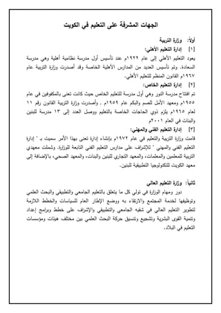 ‫الكويت‬ ‫في‬ ‫التعليم‬ ‫على‬ ‫المشرفة‬ ‫الجهات‬
‫ا‬‫ال‬‫و‬‫أ‬:‫التربية‬ ‫ة‬‫ار‬‫ز‬‫و‬
[1]‫ة‬‫إدار‬‫األهلي‬ ‫التعليم‬:
‫عام‬ ‫إلى‬ ‫األهلي‬ ‫التعليم‬ ‫يعود‬1122‫م‬‫نظامي‬ ‫مدرسة‬ ‫أول‬ ‫تأسيس‬ ‫عند‬‫مدرسة‬ ‫وهي‬ ‫أهلية‬ ‫ة‬
‫السعادة‬.‫و‬ ‫الخاصة‬ ‫األهلية‬ ‫المدارس‬ ‫من‬ ‫العديد‬ ‫تأسيس‬ ‫وتم‬‫عام‬ ‫بية‬‫ر‬‫الت‬ ‫ة‬‫ر‬‫ا‬‫ز‬‫و‬ ‫أصدرت‬ ‫قد‬
1161‫م‬‫األهلي‬ ‫للتعليم‬ ‫المنظم‬ ‫القانون‬.
[2]‫الخاص‬ ‫التعليم‬ ‫ة‬‫إدار‬:
‫ك‬ ‫حيث‬ ‫الخاص‬ ‫للتعليم‬ ‫مدرسة‬ ‫أول‬ ‫وهي‬ ‫النور‬ ‫مدرسة‬ ‫افتتاح‬ ‫تم‬‫عام‬ ‫في‬ ‫بالمكفوفين‬ ‫تعنى‬ ‫انت‬
1155‫م‬‫و‬‫األ‬ ‫معهد‬‫عام‬ ‫البكم‬‫و‬ ‫للصم‬ ‫مل‬1151‫م‬.‫رقم‬ ‫القانون‬ ‫بية‬‫ر‬‫الت‬ ‫ة‬‫ر‬‫ا‬‫ز‬‫و‬ ‫أصدرت‬‫و‬11
‫لعام‬1165‫م‬‫بالتعليم‬ ‫الخاصة‬ ‫الحاجات‬ ‫ذوي‬ ‫يلزم‬‫ووص‬‫ل‬‫العدد‬‫إلى‬18‫للبنين‬ ‫مدرسة‬
‫العام‬ ‫في‬ ‫البنات‬‫و‬2001‫م‬
[8]‫المهني‬‫و‬ ‫الفني‬ ‫التعليم‬ ‫ة‬‫إدار‬:
‫عام‬ ‫في‬ ‫التعليم‬‫و‬ ‫بية‬‫ر‬‫الت‬ ‫ة‬‫ر‬‫ا‬‫ز‬‫و‬ ‫قامت‬1112‫م‬‫به‬ ‫تعنى‬ ‫ة‬‫ر‬‫إدا‬ ‫بإنشاء‬‫ـ‬‫ب‬ ‫سميت‬ ‫األمر‬ ‫ذا‬"‫ة‬‫ر‬‫إدا‬
‫المهني‬‫و‬ ‫الفني‬ ‫التعليم‬"‫ة‬‫ر‬‫ا‬‫ز‬‫للو‬ ‫التابعة‬ ‫الفني‬ ‫التعليم‬ ‫مدارس‬ ‫على‬ ‫اف‬‫ر‬‫لإلش‬.‫و‬‫معهدي‬ ‫شملت‬
‫إلى‬ ‫باإلضافة‬ ،‫الصحي‬ ‫المعهد‬‫و‬ ،‫البنات‬‫و‬ ‫للبنين‬ ‫ي‬‫التجار‬ ‫المعهد‬‫و‬ ،‫المعلمات‬‫و‬ ‫للمعلمين‬ ‫بية‬‫ر‬‫الت‬
‫للبنين‬ ‫التطبيقية‬ ‫للتكنولوجيا‬ ‫الكويت‬ ‫معهد‬.
‫ا‬‫ا‬‫ثاني‬:‫ا‬ ‫ة‬‫ار‬‫ز‬‫و‬‫العالي‬ ‫لتعليم‬
‫و‬ ‫دور‬‫التطبيق‬‫و‬ ‫الجامعي‬ ‫بالتعليم‬ ‫يتعلق‬ ‫ما‬ ‫كل‬ ‫تولي‬ ‫في‬ ‫ة‬‫ر‬‫ا‬‫ز‬‫الو‬ ‫مهام‬‫ا‬‫و‬ ‫ي‬‫العلم‬ ‫لبحث‬‫ي‬
‫و‬‫لخدم‬ ‫توظيفها‬‫اال‬‫و‬ ‫المجتمع‬ ‫ة‬‫تق‬‫ر‬‫و‬ ‫به‬ ‫اء‬‫للسياس‬ ‫العام‬ ‫اإلطار‬ ‫وضع‬‫و‬ ‫ات‬‫الالزمة‬ ‫الخطط‬
‫ا‬ ‫لتطوير‬‫و‬ ‫خطط‬ ‫على‬ ‫اف‬‫ر‬‫اإلش‬‫و‬ ‫التطبيقي‬‫و‬ ‫الجامعي‬ ‫شقيه‬ ‫في‬ ‫العالي‬ ‫لتعليم‬‫ام‬‫ر‬‫ب‬‫إعداد‬ ‫ج‬
‫وتنمية‬‫و‬ ‫ية‬‫ر‬‫البش‬ ‫القوى‬‫تشجي‬‫و‬ ‫ع‬‫ومؤسسات‬ ‫هيئات‬ ‫مختلف‬ ‫بين‬ ‫العلمي‬ ‫البحث‬ ‫حركة‬ ‫تنسيق‬
‫البالد‬ ‫في‬ ‫التعليم‬.
 