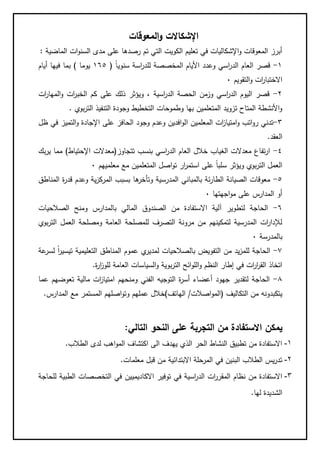 ‫المعوقات‬‫و‬ ‫اإلشكاالت‬
‫الماضية‬ ‫ات‬‫و‬‫السن‬ ‫مدى‬ ‫على‬ ‫رصدها‬ ‫تم‬ ‫التي‬ ‫الكويت‬ ‫تعليم‬ ‫في‬ ‫اإلشكاليات‬‫و‬ ‫المعوقات‬ ‫أبرز‬:
1-‫الم‬ ‫األيام‬ ‫وعدد‬ ‫اسي‬‫ر‬‫الد‬ ‫العام‬ ‫قصر‬ً‫ا‬‫سنوي‬ ‫اسة‬‫ر‬‫للد‬ ‫خصصة‬(165‫يوما‬)‫أيام‬ ‫فيها‬ ‫بما‬
‫التقويم‬‫و‬ ‫ات‬‫ر‬‫االختبا‬0
2-‫ات‬‫ر‬‫المها‬‫و‬ ‫ات‬‫ر‬‫الخب‬ ‫كم‬ ‫على‬ ‫ذلك‬ ‫ويؤثر‬ ، ‫اسية‬‫ر‬‫الد‬ ‫الحصة‬ ‫وزمن‬ ‫اسي‬‫ر‬‫الد‬ ‫اليوم‬ ‫قصر‬
‫بوي‬‫ر‬‫الت‬ ‫التنفيذ‬ ‫وجودة‬ ‫التخطيط‬ ‫وطموحات‬ ‫بها‬ ‫المتعلمين‬ ‫تزويد‬ ‫المتاح‬ ‫األنشطة‬‫و‬.
8-‫ا‬ ‫المعلمين‬ ‫ات‬‫ز‬‫امتيا‬‫و‬ ‫اتب‬‫و‬‫ر‬ ‫تدني‬‫ظل‬ ‫في‬ ‫التميز‬‫و‬ ‫اإلجادة‬ ‫على‬ ‫الحافز‬ ‫وجود‬ ‫وعدم‬ ‫افدين‬‫و‬‫ل‬
‫العقد‬.
4-‫تتجاوز‬ ‫بنسب‬ ‫اسي‬‫ر‬‫الد‬ ‫العام‬ ‫خالل‬ ‫الغياب‬ ‫معدالت‬ ‫تفاع‬‫ر‬‫ا‬(‫معدالت‬‫اإل‬‫حتياط‬)‫بك‬‫ر‬‫ي‬ ‫مما‬
‫معلميهم‬ ‫مع‬ ‫المتعلمين‬ ‫اصل‬‫و‬‫ت‬ ‫ار‬‫ر‬‫استم‬ ‫على‬ ً‫ا‬‫سلب‬ ‫ويؤثر‬ ‫بوي‬‫ر‬‫الت‬ ‫العمل‬0
5-‫ه‬‫وتأخر‬ ‫المدرسية‬ ‫بالمباني‬ ‫ئة‬‫ر‬‫الطا‬ ‫الصيانة‬ ‫معوقات‬‫المناطق‬ ‫ة‬‫ر‬‫قد‬ ‫وعدم‬ ‫ية‬‫ز‬‫المرك‬ ‫بسبب‬ ‫ا‬
‫اجهتها‬‫و‬‫م‬ ‫على‬ ‫المدارس‬ ‫أو‬0
6-‫الصالحيات‬ ‫ومنح‬ ‫بالمدارس‬ ‫المالي‬ ‫الصندوق‬ ‫من‬ ‫االستفادة‬ ‫آلية‬ ‫لتطوير‬ ‫الحاجة‬
‫بوي‬‫ر‬‫الت‬ ‫العمل‬ ‫ومصلحة‬ ‫العامة‬ ‫للمصلحة‬ ‫التصرف‬ ‫مرونة‬ ‫من‬ ‫لتمكينهم‬ ‫المدرسية‬ ‫ات‬‫ر‬‫لإلدا‬
‫بالمدرسة‬0
1-‫بالص‬ ‫التفويض‬ ‫من‬ ‫يد‬‫ز‬‫للم‬ ‫الحاجة‬‫عة‬‫لسر‬ ً‫ا‬‫ر‬‫تيسي‬ ‫التعليمية‬ ‫المناطق‬ ‫عموم‬ ‫ي‬‫لمدير‬ ‫الحيات‬
‫ة‬‫ر‬‫ا‬‫ز‬‫للو‬ ‫العامة‬ ‫السياسات‬‫و‬ ‫بوية‬‫ر‬‫الت‬ ‫ائح‬‫و‬‫الل‬‫و‬ ‫النظم‬ ‫إطار‬ ‫في‬ ‫ات‬‫ر‬‫ا‬‫ر‬‫الق‬ ‫اتخاذ‬.
3-‫ومنحهم‬ ‫الفني‬ ‫التوجيه‬ ‫ة‬‫ر‬‫أس‬ ‫أعضاء‬ ‫جهود‬ ‫لتقدير‬ ‫الحاجة‬‫عما‬ ‫تعوضهم‬ ‫مالية‬ ‫ات‬‫ز‬‫امتيا‬
‫التكاليف‬ ‫من‬ ‫يتكبدونه‬(‫اصالت‬‫و‬‫الم‬/‫الهاتف‬)‫و‬ ‫عملهم‬ ‫خالل‬‫المدارس‬ ‫مع‬ ‫المستمر‬ ‫اصلهم‬‫و‬‫ت‬.
‫التالي‬ ‫النحو‬ ‫على‬ ‫التجربة‬ ‫من‬ ‫االستفادة‬ ‫يمكن‬:
1-‫الطالب‬ ‫لدى‬ ‫اهب‬‫و‬‫الم‬ ‫اكتشاف‬ ‫الى‬ ‫يهدف‬ ‫الذي‬ ‫الحر‬ ‫النشاط‬ ‫تطبيق‬ ‫من‬ ‫االستفادة‬.
2-‫معلمات‬ ‫قبل‬ ‫من‬ ‫االبتدائية‬ ‫المرحلة‬ ‫في‬ ‫البنين‬ ‫الطالب‬ ‫يس‬‫ر‬‫تد‬.
3-‫االكاديمي‬ ‫توفير‬ ‫في‬ ‫اسية‬‫ر‬‫الد‬ ‫ات‬‫ر‬‫المقر‬ ‫نظام‬ ‫من‬ ‫االستفادة‬‫للحاجة‬ ‫الطبية‬ ‫التخصصات‬ ‫في‬ ‫ين‬
‫لها‬ ‫الشديدة‬.
 