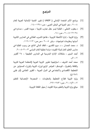‫اجــع‬‫ر‬‫الم‬
[1]‫اإلنمائي‬ ‫المتحدة‬ ‫األمم‬ ‫نامج‬‫ر‬‫ب‬(UNDP)‫للعام‬ ‫بية‬‫ر‬‫الع‬ ‫اإلنمائية‬ ‫التنمية‬ ‫ير‬‫ر‬‫تق‬
2004،‫بي‬‫ر‬‫الع‬ ‫الوطن‬ ‫في‬ ‫ية‬‫ر‬‫الح‬ ‫نحو‬‫ص‬ ،:183-140.
[2]‫د‬.‫صادر‬ ، ‫القبس‬ ‫يدة‬‫ر‬‫ج‬ ، ‫بية‬‫ر‬‫للت‬ ‫تجارب‬ ‫حقل‬ ‫ليسو‬ ‫الطلبة‬ ، ‫الشطي‬ ‫يعقوب‬‫ة‬‫في‬
24-12-2003،‫ص‬:14.
[8]‫التس‬ ‫ة‬‫ر‬‫ظاه‬ ، ‫بوية‬‫ر‬‫الت‬ ‫األنشطة‬ ‫ة‬‫ر‬‫إدا‬ ، ‫بية‬‫ر‬‫الت‬ ‫ة‬‫ر‬‫ا‬‫ز‬‫و‬‫الثانوية‬ ‫المدارس‬ ‫في‬ ‫الطالبي‬ ‫رب‬
‫أ‬‫اجهات‬‫و‬‫لم‬ ‫ومقترحات‬ ‫سبابها‬‫يناير‬ ،2005‫ص‬ ‫ص‬ ،:118-116.
[4]‫د‬.‫د‬ ، ‫الحمدان‬ ‫محمد‬.‫في‬ ‫الطلبة‬ ‫رسوب‬ ‫عن‬ ‫الناتج‬ ‫المالي‬ ‫الفاقد‬ ، ‫ي‬‫الكندر‬ ‫يم‬‫ر‬‫م‬
‫التعليم‬ ‫مدارس‬‫لدولة‬ ‫العام‬‫الكويت‬:‫اسة‬‫ر‬‫د‬‫اسي‬‫ر‬‫الد‬ ‫للعام‬ ‫تحليلية‬2008-2004.
[5]، ‫الخليجية‬ ‫المدارس‬ ‫في‬ ‫المدرسية‬ ‫ة‬‫ر‬‫اإلدا‬ ‫مشكالت‬ ، ‫السوى‬ ‫أحمد‬24‫أكتوبر‬
2001‫م‬.
[6]‫يف‬‫ر‬‫الش‬ ‫أحمد‬ ‫محمد‬‫بية‬‫ر‬‫الع‬ ‫بية‬‫ر‬‫الت‬ ‫تطوير‬ ‫اتيجية‬‫ر‬‫است‬ ،(‫بية‬‫ر‬‫للت‬ ‫بية‬‫ر‬‫الع‬ ‫المنظمة‬
‫العلوم‬‫و‬ ‫الثقافة‬‫و‬)،‫اليونسكو‬:‫المؤت‬‫ا‬‫ر‬‫ال‬ ‫مر‬‫المسئ‬ ‫اء‬‫ر‬‫الوز‬‫و‬ ‫بية‬‫ر‬‫الت‬ ‫اء‬‫ر‬‫لوز‬ ‫بع‬‫عن‬ ‫ولين‬
‫بية‬‫ر‬‫الع‬ ‫الدول‬ ‫في‬ ‫االجتماعي‬‫و‬ ‫االقتصادي‬ ‫التخطيط‬‫الختامي‬ ‫ير‬‫ر‬‫التق‬ ،(‫ظبي‬ ‫أبو‬
1136‫م‬.)
[1]‫المعلومات‬‫و‬ ‫التخطيط‬ ‫قطاع‬ ‫بية‬‫ر‬‫الت‬ ‫ة‬‫ر‬‫ا‬‫ز‬‫و‬،‫للتعليم‬ ‫اإلحصائية‬ ‫المجموعة‬
2001/2003‫ص‬ ،:238-211.
[3]‫التعلي‬‫و‬ ‫بية‬‫ر‬‫الت‬ ‫ة‬‫ر‬‫ا‬‫ز‬‫و‬ ‫موقع‬‫الكويت‬ ‫بدولة‬ ‫م‬/‫بوية‬‫ر‬‫الت‬ ‫الثقافة‬ ‫منهل‬.
 