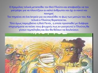 Ο Χρεμύλος τελικά μεταπείθει τον Θεό Πλούτο και αποφασίζει να τον
γιατρέψει για να πλουτίζουν οι καλοί άνθρωποι και όχι οι κακοί και
πονηροί.
Τον πηγαίνει σε ένα Ιατρείο για να επανέλθει το φως των ματιών του. Και
τελικά ο Πλούτος θεραπεύεται.
Τότε όμως παρεμβαίνει η Θεά Πενία , η οποία προσπαθεί με διάφορα
επιχειρήματα να πείσει τους φτωχούς πως αν γιατρευτεί ο Πλούτος θα
γίνουν τεμπέληδες και δεν θα θέλουν να δουλεύουν.
 