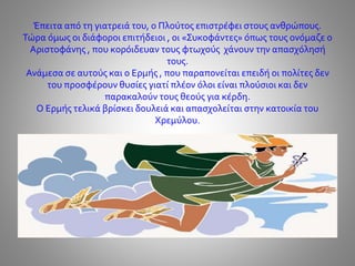 Έπειτα από τη γιατρειά του, ο Πλούτος επιστρέφει στους ανθρώπους.
Τώρα όμως οι διάφοροι επιτήδειοι , οι «Συκοφάντες» όπως τους ονόμαζε ο
Αριστοφάνης , που κορόιδευαν τους φτωχούς χάνουν την απασχόλησή
τους.
Ανάμεσα σε αυτούς και ο Ερμής , που παραπονείται επειδή οι πολίτες δεν
του προσφέρουν θυσίες γιατί πλέον όλοι είναι πλούσιοι και δεν
παρακαλούν τους θεούς για κέρδη.
Ο Ερμής τελικά βρίσκει δουλειά και απασχολείται στην κατοικία του
Χρεμύλου.
 