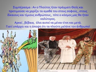 Συμπέρασμα : Αν ο Πλούτος ήταν πράγματι Θεός και
προτιμούσε να χαρίζει τα αγαθά του στους σοφούς , στους
δίκαιους και τίμιους ανθρώπους , τότε ο κόσμος μας θα ήταν
καλύτερος.
Αρκεί , βέβαια, όλοι αυτοί να μέναν έτσι και μετά.
Γιατί υπάρχει και η άποψη ότι τα πλούτη χαλάνε τον άνθρωπο!
 