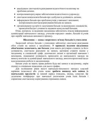 3
 аналізувати своєчасність реагування педагогічного колективу на
проблемидитини;
 контролюватирегулярне забезпечення педагогічного супроводу;
 своєчасно повідомлятибатьків про здобуткита успішність дитини;
 інформувати батьків про проблемиучнів у навчанні і вихованні;
контролюватисвоєчаснереагування батьків на записи;
 організовувати зустрічі із залученням батьків та відповідних спеціалістів;
проводитибесіди з учнямита надавати консультації батькам.
Отже, контроль за веденням щоденника забезпечить вчасне інформування
адміністрації навчального закладу, учителів-«предмет- ників», батьків та учнів
про перебіг навчально-виховного процесу.
Щоденник — канал зворотного зв'язку батьків із учителями
Зворотний зв'язок батьків з учителями забезпечує своєчасне реагування
обох сторін на записи у щоденнику. У правилах ведення щоденника
обов'язково зазначають, що батьки учня мають регулярно стежити за його
успішністю, своєчасно реагувати на записи, щотижня ставити підпис у
щоденнику в спеціальній графі, допомагати дитині в організації навчання і
виховання, підвищенні успішності, приходити до навчального закладу на
вимогу вчителів та адміністрації навчального закладу, вноситипропозиції щодо
вдосконалення роботи із щоденниками.
Батьки учня не мають права робити будь-які записи в щоденнику, окрім
підпису в спеціально відведених для цього графах.
Для поліпшення рівня якості навчально-виховного процесу класний
керівник (класовод) або учень може зробити виписку всіх оцінок із
навчальних предметів за певний період (тиждень, місяць, семестр). Це
додатково поінформує про навчальні досягнення учнів їхніх батьків і
сприятиме своєчасному коригуванню отриманих оцінок.
 