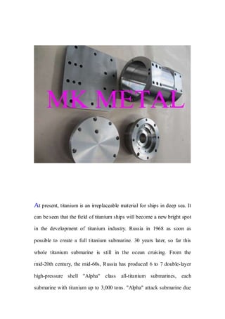 At present, titanium is an irreplaceable material for ships in deep sea. It
can be seen that the field of titanium ships will become a new bright spot
in the development of titanium industry. Russia in 1968 as soon as
possible to create a full titanium submarine. 30 years later, so far this
whole titanium submarine is still in the ocean cruising. From the
mid-20th century, the mid-60s, Russia has produced 6 to 7 double-layer
high-pressure shell "Alpha" class all-titanium submarines, each
submarine with titanium up to 3,000 tons. "Alpha" attack submarine due
 