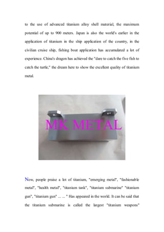 to the use of advanced titanium alloy shell material, the maximum
potential of up to 900 meters. Japan is also the world's earlier in the
application of titanium in the ship application of the country, in the
civilian cruise ship, fishing boat application has accumulated a lot of
experience. China's dragon has achieved the "dare to catch the five fish to
catch the turtle," the dream here to show the excellent quality of titanium
metal.
Now, people praise a lot of titanium, "emerging metal", "fashionable
metal", "health metal", "titanium tank", "titanium submarine" "titanium
gun", "titanium gun" ... ... " Has appeared in the world. It can be said that
the titanium submarine is called the largest "titanium weapons"
 