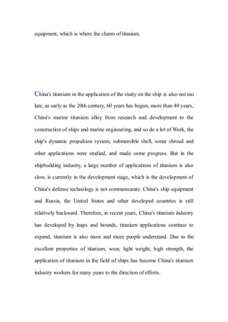 equipment, which is where the charm of titanium.
China's titanium in the application of the study on the ship is also not too
late, as early as the 20th century, 60 years has begun, more than 40 years,
China's marine titanium alloy from research and development to the
construction of ships and marine engineering, and so do a lot of Work, the
ship's dynamic propulsion system, submersible shell, sonar shroud and
other applications were studied, and made some progress. But in the
shipbuilding industry, a large number of applications of titanium is also
slow, is currently in the development stage, which is the development of
China's defense technology is not commensurate. China's ship equipment
and Russia, the United States and other developed countries is still
relatively backward. Therefore, in recent years, China's titanium industry
has developed by leaps and bounds, titanium applications continue to
expand, titanium is also more and more people understand. Due to the
excellent properties of titanium, wear, light weight, high strength, the
application of titanium in the field of ships has become China's titanium
industry workers for many years to the direction of efforts.
 