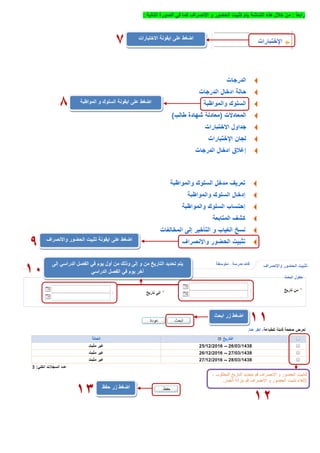 ً‫ا‬‫رابع‬:‫يتم‬ ‫الشاشة‬ ‫هذه‬ ‫خالل‬ ‫من‬‫االنصراف‬ ‫و‬ ‫الحضور‬ ‫تثبيت‬‫التالية‬ ‫الصورة‬ ‫في‬ ‫كما‬:
‫االختبارات‬ ‫ايقونة‬ ‫على‬ ‫اضغط‬
7
‫المواظبة‬ ‫و‬ ‫السلوك‬ ‫ايقونة‬ ‫على‬ ‫اضغط‬
8
‫ايقونة‬ ‫على‬ ‫اضغط‬‫واالنصراف‬ ‫الحضور‬ ‫تثبيت‬
9
‫إلى‬ ‫الدراسي‬ ‫الفصل‬ ‫في‬ ‫يوم‬ ‫أول‬ ‫من‬ ‫وذلك‬ ‫إلى‬ ‫و‬ ‫من‬ ‫التاريخ‬ ‫تحديد‬ ‫يتم‬
‫الدراسي‬ ‫الفصل‬ ‫في‬ ‫يوم‬ ‫آخر‬11
‫اضغط‬‫ابحث‬ ‫زر‬
11
12
‫زر‬ ‫اضغط‬‫حفظ‬
13
 