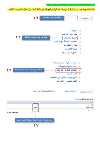 ً‫ا‬‫خامس‬:‫والمواظبة‬ ‫السلوك‬ ‫احتساب‬ ‫الشاشة‬ ‫هذه‬ ‫خالل‬ ‫من‬‫التالية‬ ‫الصورة‬ ‫في‬ ‫كما‬:
ً‫ا‬‫جد‬ ‫مهمة‬ ‫مالحظة‬:‫التالية‬ ‫الخطوات‬ ‫عمل‬ ‫يتم‬ ‫المخالفات‬ ‫و‬ ‫والمواظبة‬ ‫السلوك‬ ‫درجات‬ ‫إدخال‬ ‫بعد‬:
‫االختبارات‬ ‫ايقونة‬ ‫على‬ ‫اضغط‬
14
‫المواظبة‬ ‫و‬ ‫السلوك‬ ‫ايقونة‬ ‫على‬ ‫اضغط‬
15
‫ايقونة‬ ‫على‬ ‫اضغط‬‫والمواظبة‬ ‫السلوك‬ ‫احتساب‬
16
‫اضغط‬‫كلمة‬ ‫على‬‫والمواظبة‬ ‫السلوك‬ ‫احتساب‬‫لجميع‬‫الصفوف‬
17
 