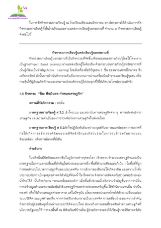 ในการจัดกิจกรรมการเรียนรู้ ณ โรงเรียนเชียงแสนวิทยาคม ทางโครงการได้ดาเนินการจัด
กิจกรรมการเรียนรู้ทั้งในโรงเรียนและตามแหล่งการเรียนรู้นอกสถานที่ จานวน ๗ กิจกรรมการเรียนรู้
ดังต่อไปนี้
กิจกรรมการเรียนรู้แหล่งเรียนรู้นอกสถานที่
กิจกรรมการเรียนรู้นอกสถานที่เป็นกิจกรรมที่จัดขึ้นเพื่อตอบสนองการเรียนรู้โดยใช้โครงงาน
เป็นฐาน(Project Based Learning) ผ่านแหล่งเรียนรู้ในท้องถิ่น ด้วยกระบวนการเรียนรู้สหวิทยาการที่
เน้นผู้เรียนเป็นสาคัญ(Active Learning) โดยมีเครื่องมือวิถีชุมชน 7 ชิ้น ของนายแพทย์โกมาตร จึง
เสถียรทรัพย์ ดังนั้นการดาเนินกิจกรรมจึงเป็นกระบวนการผ่านเครื่องมือสารวจและเรียนรู้ชุมชน เพื่อ
กระตุ้นให้ผู้เรียนเกิดทักษะและสามารถนาองค์ความรู้ไปประยุกต์ใช้ให้เกิดประโยชน์อย่างแท้จริง
1.1) กิจกรรม “ฝิ่น: พืชเงินสด กาหนดเศรษฐกิจ”
สถานที่จัดกิจกรรม : หอฝิ่น
มาตรฐานการเรียนรู้ ส 3.2 เข้าใจระบบ และสถาบันทางเศรษฐกิจต่าง ๆ ความสัมพันธ์ทาง
เศรษฐกิจ และความจาเป็นของการร่วมมือกันทางเศรษฐกิจในสังคมโลก
มาตรฐานการเรียนรู้ ส 5.2เข้าใจปฏิสัมพันธ์ระหว่างมนุษย์กับสภาพแวดล้อมทางกายภาพที่
ก่อให้เกิดการสร้างสรรค์วัฒนธรรมมีจิตสานึกและมีส่วนร่วมในการอนุรักษ์ทรัพยากรและ
สิ่งแวดล้อม เพื่อการพัฒนาที่ยั่งยืน
คาอธิบาย
ในอดีตฝิ่นมีอิทธิพลแทรกซึมในภูมิภาคต่างๆของโลก เข้าครอบงาระบบเศรษฐกิจและเป็น
มาตรฐานในการแลกเปลี่ยนที่สาคัญในช่วงระยะเวลาหนึ่ง พื้นที่อาเภอเชียงแสนก็เป็น 1 ในพื้นที่ที่ถูก
กาหนดด้วยนโยบายการปลูกฝิ่นของประเทศจีน การเข้ามาของฝิ่นก่อให้เกิดอาชีพ และความมั่งคั่ง
ประกอบกับการเป็นจุดยุทธศาสตร์สาคัญที่มีแม่น้าโขงไหลผ่าน จึงสามารถติดต่อกับประเทศบริเวณลุ่ม
น้าโขงได้ดี นั้นคือบริเวณ “สามเหลี่ยมทองคา” เมื่อพื้นที่บริเวณนี้ ทวีความสาคัญขึ้นจากการมีฝิ่น
การสร้างมูลค่าและความสัมพันธ์เชิงเศรษฐกิจระหว่างประเทศเจริญขึ้น ให้คานิยามแทนฝิ่น ว่าเป็น
ทองดา เพื่อใช้เรียกแทนมูลค่ามหาศาล แต่ในปัจจุบัน นโยบายของประเทศไทยได้เข้ามาเปลี่ยนแปลง
ระบบวิธีคิด และมูลค่าของฝิ่น จากทรัพย์สินกลับกลายเป็นยาเสพติด การเคลื่อนย้ายของความสาคัญ
ถึงการมีอยู่ของฝิ่นถูกโอนผ่านระบบวิธีคิดแบบใหม่ ส่งผลถึงการแทนที่ของสินค้าทางเศรษฐกิจที่
นโยบายรัฐมอบให้ การลงพื้นที่ ณ พิพิธภัณฑ์บ้านฝิ่น ผู้ร่วมกิจกรรมจะได้เรียนรู้ประวัติศาสตร์เชิง
 