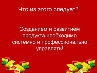Что из этого следует?
Созданием и развитием
продукта необходимо
системно и профессионально
управлять!
 