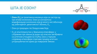 ШТА ЈЕ ОЗОН?
 Озон (O3) је троатомски молекул који се састоји од
три атома кисеоника. Озон је алотропска
модификација кисеоника која је много нестабилнија
од уобичајеног двоатомског облика, O2.
 Озон је природан гас бледоплаве боје.
 O3 је општеприсутан у Земљиној атмосфери: у
слојевима при земљи је један од опасних загађивача
са штетним утицајем на плућа; озон у горњим
слојевима атмосфере спречава продор штетних
ултраљубичастих зрака до површине Земље.
 