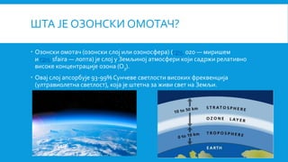 ШТА ЈЕ ОЗОНСКИ ОМОТАЧ?
 Oзонски омотач (озонски слој или озоносфера) (грч. ozo — миришем
и грч. sfaira — лопта) је слој у Земљиној атмосфери који садржи релативно
високе концентрације oзона (O3).
 Овај слој апсорбује 93-99% Сунчеве светлости високих фреквенција
(ултравиолетна светлост), која је штетна за живи свет на Земљи.
 