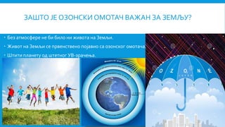 ЗАШТО ЈЕ ОЗОНСКИ ОМОТАЧ ВАЖАН ЗА ЗЕМЉУ?
 Без атмосфере не би било ни живота на Земљи.
 Живот на Земљи се првенствено појавио са озонског омотача.
 Штити планету од штетног УВ-зрачења.

 