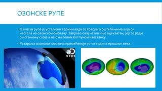 ОЗОНСКЕ РУПЕ
 Озонска рупа је устаљени термин када се говори о оштећењима која су
настала на озонском омотачу. Заправо овај назив није адекватан, јер се ради
о истањењу слоја а не о његовом потпуном изостанку.
 Разарање озонског омотача примећеноје 70-их година прошлог века.
 