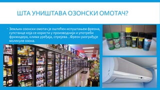 ШТА УНИШТАВА ОЗОНСКИ ОМОТАЧ?
 Земљин озонски омотач је оштећен испуштањем фреона,
супстанце која се користи у производнији и употреби
фрижидера, клима уређаја, спрејева...Фреон разграђује
молекуле озона.
 