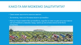 КАКО ГА МИ МОЖЕМО ЗАШТИТИТИ?
 Свако може заштитити озонски омотач.
 За почетак, тако што ће мање возити аутомобил
 Иако је тешко живети без аутомобила, када би се само на два сата зауставили
сви аутомобили у мањему граду, преко 50.000 атома озона не би било
уништено.
 