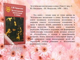 Эта книга - только одна из точек зрения на
Эстетическое воспитание в семье. Большая часть
книги посвящена эстетическому воспитанию в
широком смысле: эстетическому отношению к
труду и красоте вещей, уважению к искусству и
людям искусства. Задача книги - подсказать
родителям, бабушкам и дедушкам, как формировать
такие способы поведения детей, которые помогут
их эстетическому, а отсюда и нравственному
развитию. Книга написана в популярной форме, в
ней приводятся также высказывания детей об..
посмотреть полное описание о Эстетическое
воспитание в семье
Эстетическое воспитание в семье [Текст] / ред. С.
Ю. Неклюдов. - М.: Искусство, 1996. - 160 с.
 