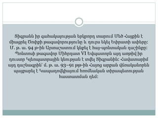 Տիգրանն իր գահակալության երկրորդ տարում Մեծ Հայքին է
միացրել Ծոփքի թագավորությունը և դուրս եկել Եփրատի ափերը:
Մ. թ. ա. 94 թ-ին Արտաշատում կնքել է հայ-պոնտական դաշինքը:
Պոնտոսի թագավոր Միհրդատ VI Եվպատորն այդ առթիվ իր
դուստր Կլեոպատրային կնության է տվել Տիգրանին: Հավատարիմ
այդ դաշնագրին՝ մ. թ. ա. 93–91 թթ-ին Հայոց արքան վճռականորեն
պայքարել է Կապադովկիայում հռոմեական տիրապետության
հաստատման դեմ:
 