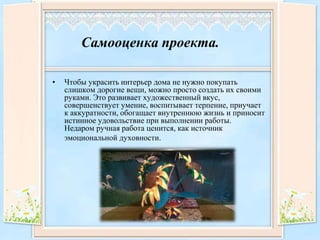 Самооценка проекта.
• Чтобы украсить интерьер дома не нужно покупать
слишком дорогие вещи, можно просто создать их своими
руками. Это развивает художественный вкус,
совершенствует умение, воспитывает терпение, приучает
к аккуратности, обогащает внутреннюю жизнь и приносит
истинное удовольствие при выполнении работы.
Недаром ручная работа ценится, как источник
эмоциональной духовности.
 