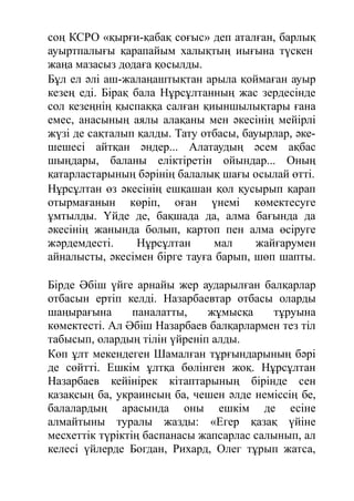 соң КСРО «қырғи-қабақ соғыс» деп аталған, барлық
ауыртпалығы қарапайым халықтың иығына түскен
жаңа мазасыз додаға қосылды.
Бұл ел әлі аш-жалаңаштықтан арыла қоймаған ауыр
кезең еді. Бірақ бала Нұрсұлтанның жас зердесінде
сол кезеңнің қыспаққа салған қиыншылықтары ғана
емес, анасының аялы алақаны мен әкесінің мейірлі
жүзі де сақталып қалды. Тату отбасы, бауырлар, әке-
шешесі айтқан әндер... Алатаудың әсем ақбас
шыңдары, баланы еліктіретін ойындар... Оның
қатарластарының бәрінің балалық шағы осылай өтті.
Нұрсұлтан өз әкесінің ешқашан қол қусырып қарап
отырмағанын көріп, оған үнемі көмектесуге
ұмтылды. Үйде де, бақшада да, алма бағында да
әкесінің жанында болып, картоп пен алма өсіруге
жәрдемдесті. Нұрсұлтан мал жайғарумен
айналысты, әкесімен бірге тауға барып, шөп шапты.
Бірде Әбіш үйге арнайы жер аударылған балқарлар
отбасын ертіп келді. Назарбаевтар отбасы оларды
шаңырағына паналатты, жұмысқа тұруына
көмектесті. Ал Әбіш Назарбаев балқарлармен тез тіл
табысып, олардың тілін үйреніп алды.
Көп ұлт мекендеген Шамалған тұрғындарының бәрі
де сөйтті. Ешкім ұлтқа бөлінген жоқ. Нұрсұлтан
Назарбаев кейінірек кітаптарының бірінде сен
қазақсың ба, украинсың ба, чешен әлде неміссің бе,
балалардың арасында оны ешкім де есіне
алмайтыны туралы жазды: «Егер қазақ үйіне
месхеттік түріктің баспанасы жапсарлас салынып, ал
келесі үйлерде Богдан, Рихард, Олег тұрып жатса,
 