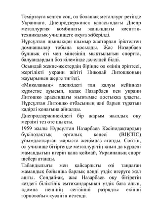 Теміртауға келген соң, ол болашақ металлург ретінде
Украинаға, Днепродзержинск қаласындағы Днепр
металлургия комбинаты жанындағы кәсіптік-
техникалық училищеге оқуға жіберілді.
Нұрсұлтан шыныққан шымыр жастардан іріктелген
домнашылар тобына қосылды. Жас Назарбаев
бұлшық еті мен мінезінің мықтылығын спортта,
балуандардың боз кілемінде дәлелдей білді.
Осындай жекпе-жектердің бірінде ол өзінің әріптесі,
жергілікті украин жігіті Николай Литошконың
жауырынын жерге тигізді.
«Миколаның» әдепкідегі таң қалуы кейіннен
құрметке ауысып, қазақ Назарбаев пен украин
Литошко арасындағы мызғымас достыққа ұласты.
Нұрсұлтан Литошко отбасының жиі барып тұратын
қадірлі қонағына айналды.
Днепродзержинскідегі бір жарым жылдық оқу
мерзімі тез өте шықты.
1959 жылы Нұрсұлтан Назарбаев Кәсіподақтардың
бүкілодақтық орталық кеңесі (ВЦСПС)
ұйымдастырған жарыста жеңімпаз атанды. Сөйтіп,
ол училище бітіргенде металлургтің қиын да күрделі
мамандығын игеріп қана қоймай, Украинаның спорт
шебері атанды.
Табандылығы мен қайсарлығы өзі таңдаған
мамандық бойынша барлық пәнді үздік игеруге жол
ашты. Сондай-ақ, жас Назарбаев оқу бітіретін
кездегі біліктілік емтихандарынан үздік баға алып,
«домна пешінің сегізінші разрядты екінші
горновойы» куәлігін иеленді.
 