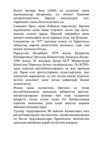 беделі жоғары болу себебі, ең алдымен, оның
жұмысшылар қатарынан, ең төменгі буыннан
көтерілгендігінен, барлық мәселелерді түп-
төркінінен танып білетіндігінен еді.
Сонымен бірге, оның бойында көрегендік, барлық
мүмкіндікке және жаңа атаулыға деген зор ынта-
ықылас сезіліп тұрды. Мұндай тәжірибелі және
жігерлі мамандарға деген сұраныс елде зор болатын.
Сондықтан да 1977 жылдың өзінде ол Қарағанды
облыстық партия комитетінің хатшысы, одан соң
екінші хатшысы болды.
Нұрсұлтан Назарбаев 1979 жылы Қазақстан
Компартиясы Орталық Комитетінің хатшысы болды.
1984 жылы 44 жасында Қазақ КСР Министрлер
Кеңесінің Төрағасы болып тағайындалды. Ол КСРО-
дағы одақтық республикалардағы ең жас премьер
еді. Бірақ өзге әріптестерімен салыстырғанда жас
екендігіне қарамастан, ол сол кездің өзінде кемеліне
келген мемлекет және қоғам қайраткері болып
қалыптасты.
Өзінің жаңа қызметінің биігінен ол туған
республикасының дамуында жіберілген қателік-
қиғаштықтардың ауқымы мен олар тудыратын
қасіретті толық сезіне алды. Ол Қазақстанның
одақтық экономика үшін алып шикізат қорына
айналып кеткенін көрді.
Тұтыну тауарларының 60 пайызы Қазақстанға өзге
республикалардан әкелінетінін, қазақстандықтардың
ең басты мұқтаждықтары бұрынғыша шикізаттық
дамудың ыңғайына қарай өтелетінін аңғарды.
 