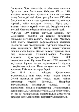 Ол өзімен бірге өзгелердің де ой-санасы ашылып,
бүкіл ел ояна бастағанын байқады. Әйгілі 1986
жылдың желтоқсаны Қазақстан үшін «жылымық»
кезең болғандай еді, бірақ республиканы Г.Колбин
басқарған аз ғана жылда одақтық орталық өктемдік
көрсетіп, қайта құрсаулап тастады. Бірақ уақыт
ағынын тоқтату мүмкін емес еді. Өзгерістер пісіп-
жетілді. Оқиғалар барған сайын жеделдей түсті.
КСРО-да 1989 жылғы көктемде алғашқы рет
мемлекеттік биліктің ең жоғары органының
баламалы негіздегі сайлауы болып өтті. Мәскеуде
1989 жылғы маусымда реформалардың қажеттігі,
идеология мен экономиканың түйткілді мәселелері
қызу талқыланған КСРО халық депутаттарының
бірінші съезі болды. Халық депутаттарының съезі
біте салысымен, Геннадий Колбин Мәскеуге
жұмысқа ауыстырылды. Қазақ КСР
Компартиясының Орталық Комитеті 1989 жылғы 22
маусымда бірінші хатшы лауазымына Нұрсұлтан
Назарбаевты сайлады. Оған пленумға қатысқан 158
адамның 154-і жақтап дауыс берді.
Сол 1989 жылғы шілдеде Қарағандыда
экономикалық қана емес, саяси мақсат көздеп,
Семей полигонын жабу туралы талап қойған
шахтерлер ереуілі басталды. Назарбаев
ереуілшілердің талаптарын қолдады – ол
адамдардың орталық ведомстволар монополиясына
деген наразылығын жақсы түсінді. Дәл солар сияқты
ол өзі де Қазақстанның экономикалық дербестігін,
зардабы зор сынақтардың тоқтатылуын қалайтын.
 
