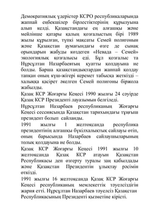 Демократиялық үдерістер КСРО республикаларында
жаппай еңбекшілер бірлестіктерінің құрылуына
алып келді. Қазақстандағы ең алғашқы және
мейлінше қатары қалың қозғалыстың бірі 1989
жылы құрылған, түпкі мақсаты Семей полигонын
және Қазақстан аумағындағы өзге де сынақ
орындарын жабуды көздеген «Невада – Семей»
экологиялық қозғалысы еді. Бұл қозғалыс та
Нұрсұлтан Назарбаевтың қуатты қолдауына ие
болды. Барша қазақстандықтардан жаппай қолдау
тапқан оның күш-жігері керемет табысқа жеткізді –
халыққа қасірет әкелген Семей полигоны біржола
жабылды.
Қазақ КСР Жоғарғы Кеңесі 1990 жылғы 24 сәуірде
Қазақ КСР Президенті лауазымын белгіледі.
Нұрсұлтан Назарбаев республиканың Жоғарғы
Кеңесі сессиясында Қазақстан тарихындағы тұңғыш
президент болып сайланды.
1991 жылғы 1 желтоқсанда республика
президентінің алғашқы бүкілхалықтық сайлауы өтіп,
оның барысында Назарбаев сайлаушыларының
толық қолдауына ие болды.
Қазақ КСР Жоғарғы Кеңесі 1991 жылғы 10
желтоқсанда Қазақ КСР атауын Қазақстан
Республикасы деп өзгерту туралы заң қабылдады
және Қазақстан Президентін ұлықтау рәсімін
өткізді.
1991 жылғы 16 желтоқсанда Қазақ КСР Жоғарғы
Кеңесі республиканың мемлекеттік тәуелсіздігін
жария етті. Нұрсұлтан Назарбаев тәуелсіз Қазақстан
Республикасының Президенті қызметіне кірісті.
 