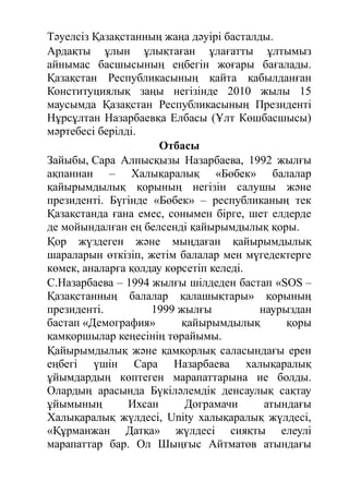 Тәуелсіз Қазақстанның жаңа дәуірі басталды.
Ардақты ұлын ұлықтаған ұлағатты ұлтымыз
айнымас басшысының еңбегін жоғары бағалады.
Қазақстан Республикасының қайта қабылданған
Конституциялық заңы негізінде 2010 жылы 15
маусымда Қазақстан Республикасының Президенті
Нұрсұлтан Назарбаевқа Елбасы (Ұлт Көшбасшысы)
мәртебесі берілді.
Отбасы
Зайыбы, Сара Алпысқызы Назарбаева, 1992 жылғы
ақпаннан – Халықаралық «Бөбек» балалар
қайырымдылық қорының негізін салушы және
президенті. Бүгінде «Бөбек» – республиканың тек
Қазақстанда ғана емес, сонымен бірге, шет елдерде
де мойындалған ең белсенді қайырымдылық қоры.
Қор жүздеген және мыңдаған қайырымдылық
шараларын өткізіп, жетім балалар мен мүгедектерге
көмек, аналарға қолдау көрсетіп келеді.
С.Назарбаева – 1994 жылғы шілдеден бастап «SOS –
Қазақстанның балалар қалашықтары» қорының
президенті. 1999 жылғы наурыздан
бастап «Демография» қайырымдылық қоры
қамқоршылар кеңесінің төрайымы.
Қайырымдылық және қамқорлық саласындағы ерен
еңбегі үшін Сара Назарбаева халықаралық
ұйымдардың көптеген марапаттарына ие болды.
Олардың арасында Бүкіләлемдік денсаулық сақтау
ұйымының Ихсан Дограмачи атындағы
Халықаралық жүлдесі, Unity халықаралық жүлдесі,
«Құрманжан Датқа» жүлдесі сияқты елеулі
марапаттар бар. Ол Шыңғыс Айтматов атындағы
 