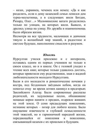 – казах, украинец, чеченец или немец: «Да и как
разделить, если к дому казахской семьи лепился дом
турка-месхетинца, а в следующих жили Богдан,
Рихард, Олег…» Мальчишеские ватаги разделялись
только по улицам, на которых жили. Бывало, и
дрались улица на улицу. Но дружба и взаимопомощь
были образом жизни.
Несмотря на все трудности, мальчишек и девчонок
тянуло в волшебный мир знаний, в радостное и
светлое будущее, наполненное смыслом и разумом.
Юность
Нурсултан учился прилежно и с интересом,
оставаясь одним из первых учеников не только в
своем классе, но и в школе. Он с головой уходил в
чтение всех книг, которые только удавалось достать,
которые привозили ему родственники, зная о жадной
любознательности молодого Нурсултана.
Были в его молодости и романтические ночевки у
костра, под бездонным звёздным небом, когда он
помогал отцу во время летних каникул в предгорьях
Заилийского Алатау. Были сокровенные рассказы
родителей, их задушевные песни, обнажавшие
мощные корни памяти о предках, издревле живших
на этой земле. О семи предыдущих поколениях,
незнание которых – позор для любого казаха. Было
ощущение извечности и глубокой осмысленности
этой тяжелой, но и гармоничной народной жизни,
передающейся от поколения к поколению,
связывающей казахов с их прошлым и будущим.
 