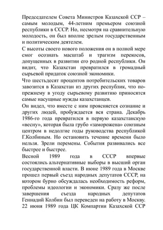 Председателем Совета Министров Казахской ССР –
самым молодым, 44-летним премьером союзной
республики в СССР. Но, несмотря на сравнительную
молодость, он был вполне зрелым государственным
и политическим деятелем.
С высоты своего нового положения он в полной мере
смог осознать масштаб и трагизм перекосов,
допущенных в развитии его родной республики. Он
видит, что Казахстан превратился в громадный
сырьевой придаток союзной экономики.
Что шестьдесят процентов потребительских товаров
завозится в Казахстан из других республик, что по-
прежнему в угоду сырьевому развитию приносятся
самые насущные нужды казахстанцев.
Он видел, что вместе с ним проясняется сознание и
других людей, пробуждается вся страна. Декабрь
1986-го года превратился в первую казахстанскую
«весну», которая была грубо «заморожена» союзным
центром в недолгие годы руководства республикой
Г.Колбиным. Но остановить течение времени было
нельзя. Зрели перемены. События развивались все
быстрее и быстрее.
Весной 1989 года в СССР впервые
состоялись альтернативные выборы в высший орган
государственной власти. В июне 1989 года в Москве
прошел первый съезд народных депутатов СССР, на
котором бурно обсуждалась необходимость реформ,
проблемы идеологии и экономики. Сразу же после
завершения съезда народных депутатов
Геннадий Колбин был переведен на работу в Москву.
22 июня 1989 года ЦК Компартии Казахской ССР
 