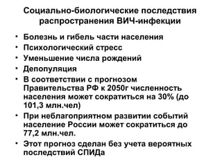 Социально-биологические последствия
распространения ВИЧ-инфекции
• Болезнь и гибель части населения
• Психологический стресс
• Уменьшение числа рождений
• Депопуляция
• В соответствии с прогнозом
Правительства РФ к 2050г численность
населения может сократиться на 30% (до
101,3 млн.чел)
• При неблагоприятном развитии событий
население России может сократиться до
77,2 млн.чел.
• Этот прогноз сделан без учета вероятных
последствий СПИДа
 