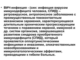• ВИЧ-инфекция - (син: инфекция вирусом
иммунодефицита человека, СПИД) –
ретровирусное, антропонозное заболевание с
преимущественным гемоконтактным
механизмом заражения, характеризующееся
длительным хроническим прогрессирующим
течением с поражением нервной, иммунной и
др. систем организма, завершающееся
развитием синдрома приобретенного
иммунодефицита (СПИД), который
проявляется оппортунистическими
инфекциями и инвазиями, злокачественными
новообразованиями и
иммунопатологическими эффектами,
приводящими к гибели больных.
 