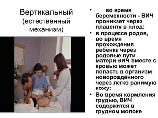 Вертикальный
(естественный
механизм)
• во время
беременности - ВИЧ
проникает через
плаценту в плод;
• в процессе родов,
во время
прохождения
ребёнка через
родовые пути
матери ВИЧ вместе с
кровью может
попасть в организм
новорождённого
через легко ранимую
кожу;
• Во время кормления
грудью, ВИЧ
содержится в
грудном молоке
 