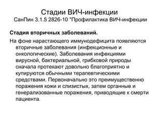 Стадии ВИЧ-инфекции
СанПин 3.1.5 2826-10 "Профилактика ВИЧ-инфекции
Стадия вторичных заболеваний.
На фоне нарастающего иммунодефицита появляются
вторичные заболевания (инфекционные и
онкологические). Заболевания инфекциями
вирусной, бактериальной, грибковой природы
сначала протекают довольно благоприятно и
купируются обычными терапевтическими
средствами. Первоначально это преимущественно
поражения кожи и слизистых, затем органные и
генерализованные поражения, приводящие к смерти
пациента.
 