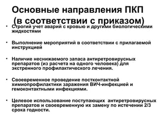 Основные направления ПКП
(в соответствии с приказом)• Строгий учет аварий с кровью и другими биологическими
жидкостями
• Выполнение мероприятий в соответствии с прилагаемой
инструкцией
• Наличие неснижаемого запаса антиретровирусных
препаратов (из расчета на одного человека) для
экстренного профилактического лечения.
• Своевременное проведение постконтактной
химиопрофилактики заражения ВИЧ-инфекцией и
гемоконтактными инфекциями.
• Целевое использование поступающих антиретровирусных
препаратов и своевременную их замену по истечении 2/3
срока годности.
 
