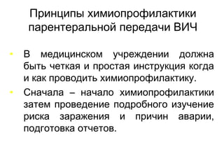 Принципы химиопрофилактики
парентеральной передачи ВИЧ
• В медицинском учреждении должна
быть четкая и простая инструкция когда
и как проводить химиопрофилактику.
• Сначала – начало химиопрофилактики
затем проведение подробного изучение
риска заражения и причин аварии,
подготовка отчетов.
 