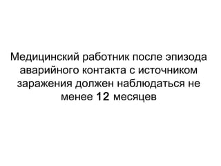 Медицинский работник после эпизода
аварийного контакта с источником
заражения должен наблюдаться не
менее 12 месяцев
 