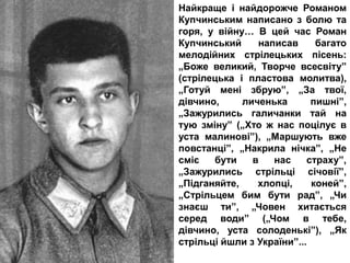 Найкраще і найдорожче Романом
Купчинським написано з болю та
горя, у війну… В цей час Роман
Купчинський написав багато
мелодійних стрілецьких пісень:
„Боже великий, Творче всесвіту”
(стрілецька і пластова молитва),
„Готуй мені збрую”, „За твої,
дівчино, личенька пишні”,
„Зажурились галичанки тай на
тую зміну” („Хто ж нас поцілує в
уста малинові”), „Маршують вже
повстанці”, „Накрила нічка”, „Не
сміє бути в нас страху”,
„Зажурились стрільці січовії”,
„Підганяйте, хлопці, коней”,
„Стрільцем бим бути рад”, „Чи
знаєш ти”, „Човен хитається
серед води” („Чом в тебе,
дівчино, уста солоденькі”), „Як
стрільці йшли з України”...
 