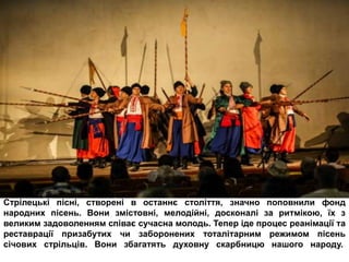 Стрілецькі пісні, створені в останнє століття, значно поповнили фонд
народних пісень. Вони змістовні, мелодійні, досконалі за ритмікою, їх з
великим задоволенням співає сучасна молодь. Тепер іде процес реанімації та
реставрації призабутих чи заборонених тоталітарним режимом пісень
січових стрільців. Вони збагатять духовну скарбницю нашого народу.
 