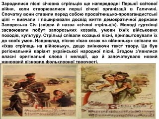 Зародилися пісні січових стрільців ще напередодні Першої світової
війни, коли створювалися перші січові організації в Галичині.
Спочатку вони ставили перед собою просвітницько-пропагандистські
цілі -- вивчали і поширювали досвід життя демократичної держави
Запорозька Січ (звідси й назва «січові стрільці»). Молоді гуртківці
засвоювали побут запорозьких козаків, умови їхніх військових
походів, культуру. Стрільці співали козацькі пісні, прилаштовували їх
до своїх умов. Наприклад, пісню «їхав козак на війноньку» співали як
«їхав стрілець на війноньку», дещо змінюючи текст твору. Це був
регіональний варіант української народної пісні. Згодом з’явилися
власні оригінальні слова і мелодії, що й започаткувало новий
жанровий різновид фольклорної творчості.
 