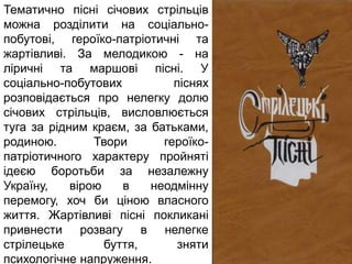 Тематично пісні січових стрільців
можна розділити на соціально-
побутові, героїко-патріотичні та
жартівливі. За мелодикою - на
ліричні та маршові пісні. У
соціально-побутових піснях
розповідається про нелегку долю
січових стрільців, висловлюється
туга за рідним краєм, за батьками,
родиною. Твори героїко-
патріотичного характеру пройняті
ідеєю боротьби за незалежну
Україну, вірою в неодмінну
перемогу, хоч би ціною власного
життя. Жартівливі пісні покликані
привнести розвагу в нелегке
стрілецьке буття, зняти
психологічне напруження.
 